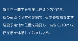 新タワー着工を翌年に控えた2007年。秋の夜空に三本の光で、その姿を描きます。建設予定地の位置を確認し、高さ（610m）と存在感を体感してみましょう。